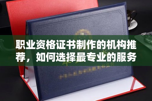 涿鹿职业资格证书制作的机构推荐，如何选择最专业的服务？