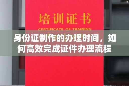 涿鹿身份证制作的办理时间，如何高效完成证件办理流程