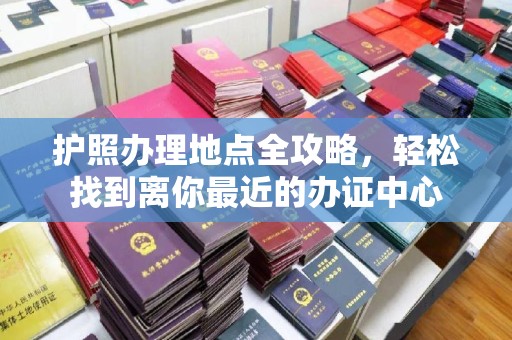 涿鹿护照办理地点全攻略，轻松找到离你最近的办证中心